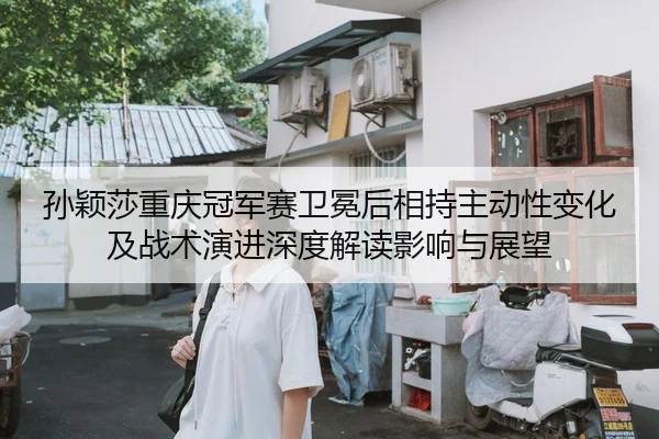 孙颖莎重庆冠军赛卫冕后相持主动性变化及战术演进深度解读影响与展望