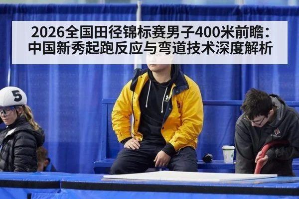 2026全国田径锦标赛男子400米前瞻：中国新秀起跑反应与弯道技术深度解析