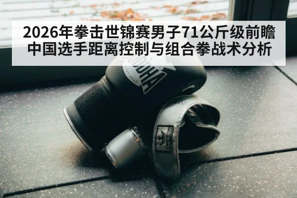 2026年拳击世锦赛男子71公斤级前瞻 中国选手距离控制与组合拳战术分析